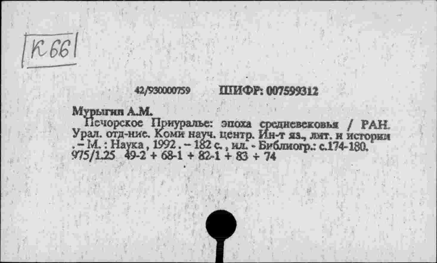 ﻿
42/930000759 ШИФР. 007599312
Мурыгнп AM
Печорское Приуралье: эпоха средневековья / РАН. Урал, отд-ние. Коми науч, центр. Ин-т яз, лит. и истории . - ІЛ. : Наука, 1992. -182 с. s мл. - Библиогр.: с.174-180. 975/L25 49-2 + 68-1 + 82-1 + 83 + 74	‘